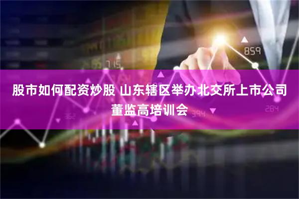 股市如何配资炒股 山东辖区举办北交所上市公司董监高培训会