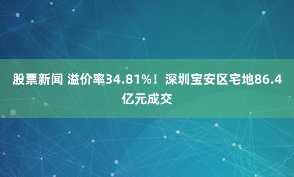 股票新闻 溢价率34.81%！深圳宝安区宅地86.4亿元成交