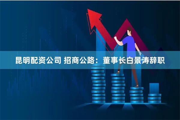 昆明配资公司 招商公路：董事长白景涛辞职