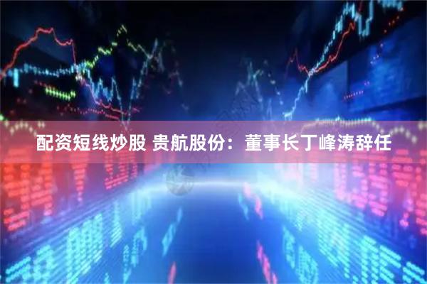 配资短线炒股 贵航股份：董事长丁峰涛辞任