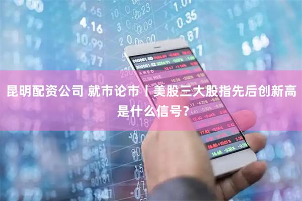 昆明配资公司 就市论市丨美股三大股指先后创新高 是什么信号？