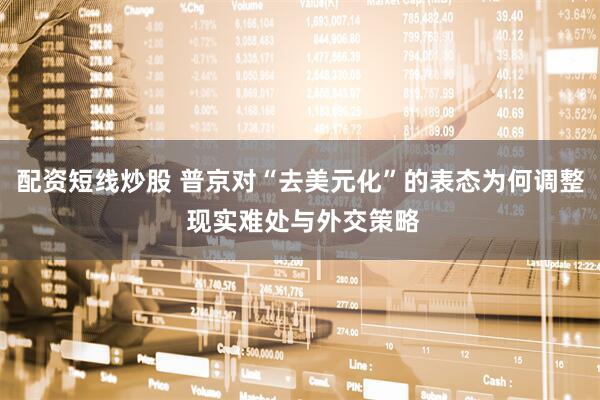 配资短线炒股 普京对“去美元化”的表态为何调整 现实难处与外交策略
