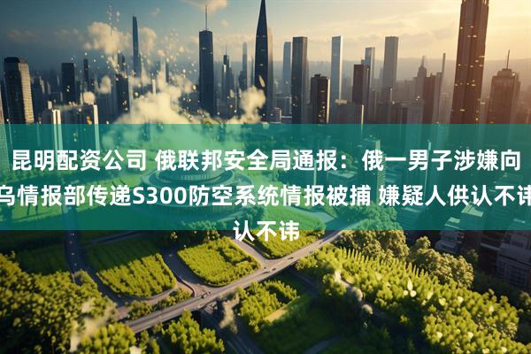 昆明配资公司 俄联邦安全局通报：俄一男子涉嫌向乌情报部传递S300防空系统情报被捕 嫌疑人供认不讳