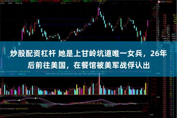 炒股配资杠杆 她是上甘岭坑道唯一女兵，26年后前往美国，在餐馆被美军战俘认出