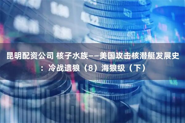 昆明配资公司 核子水族——美国攻击核潜艇发展史：冷战遗狼（8）海狼级（下）