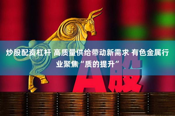 炒股配资杠杆 高质量供给带动新需求 有色金属行业聚焦“质的提升”