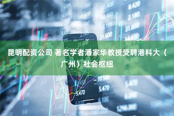 昆明配资公司 著名学者潘家华教授受聘港科大（广州）社会枢纽