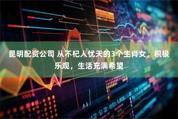 昆明配资公司 从不杞人忧天的3个生肖女，积极乐观，生活充满希望