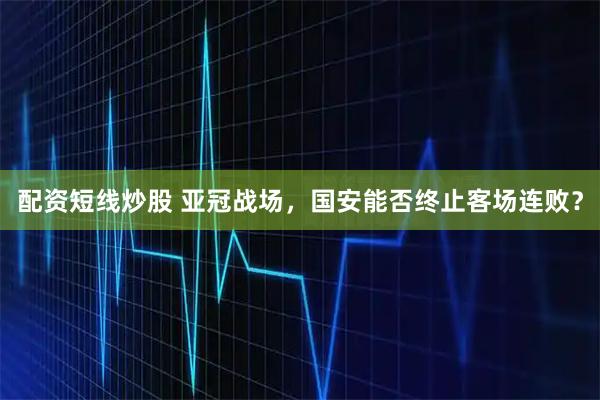 配资短线炒股 亚冠战场，国安能否终止客场连败？