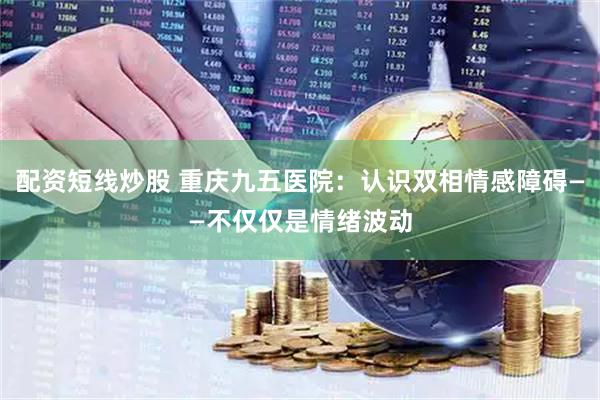 配资短线炒股 重庆九五医院：认识双相情感障碍——不仅仅是情绪波动