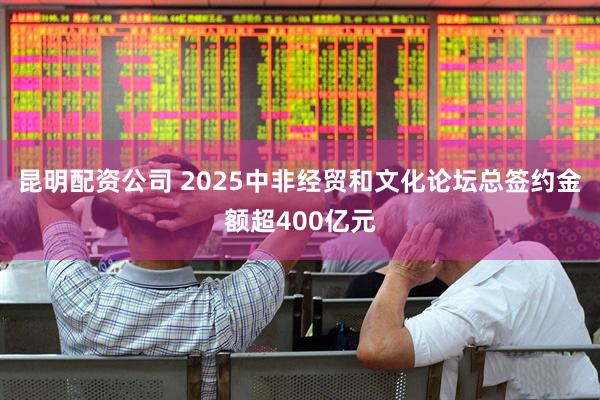 昆明配资公司 2025中非经贸和文化论坛总签约金额超400亿元