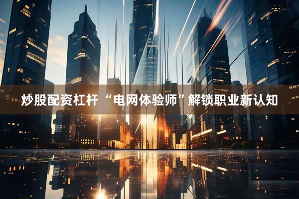 炒股配资杠杆 “电网体验师”解锁职业新认知