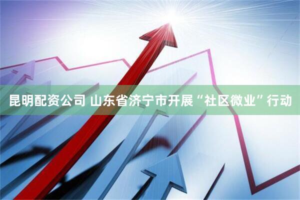 昆明配资公司 山东省济宁市开展“社区微业”行动