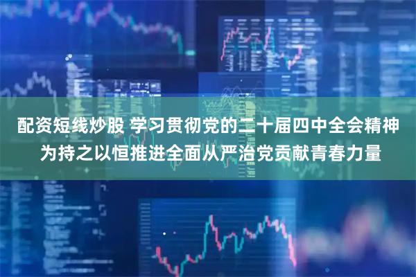 配资短线炒股 学习贯彻党的二十届四中全会精神 为持之以恒推进全面从严治党贡献青春力量