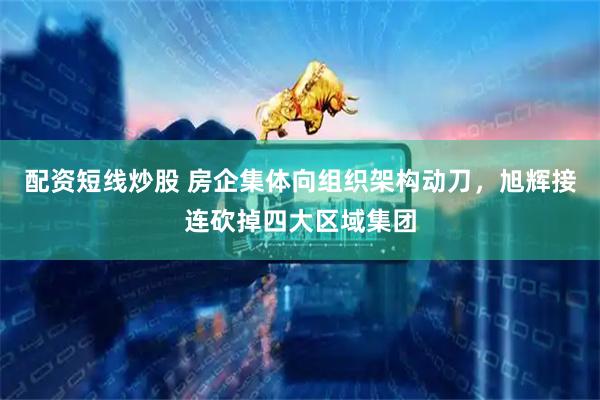 配资短线炒股 房企集体向组织架构动刀，旭辉接连砍掉四大区域集团