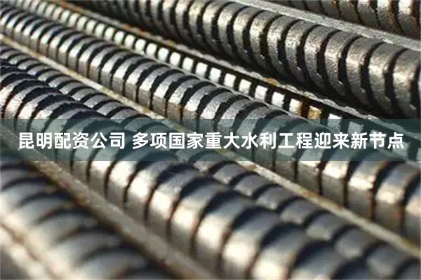 昆明配资公司 多项国家重大水利工程迎来新节点