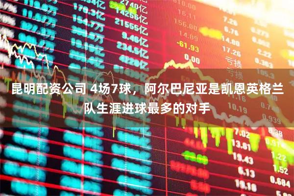 昆明配资公司 4场7球，阿尔巴尼亚是凯恩英格兰队生涯进球最多的对手