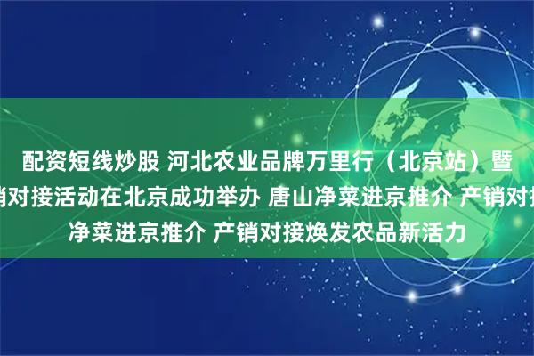 配资短线炒股 河北农业品牌万里行（北京站）暨唐山净菜进京产销对接活动在北京成功举办 唐山净菜进京推介 产销对接焕发农品新活力