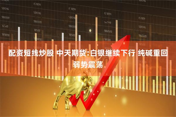 配资短线炒股 中天期货:白银继续下行 纯碱重回弱势震荡