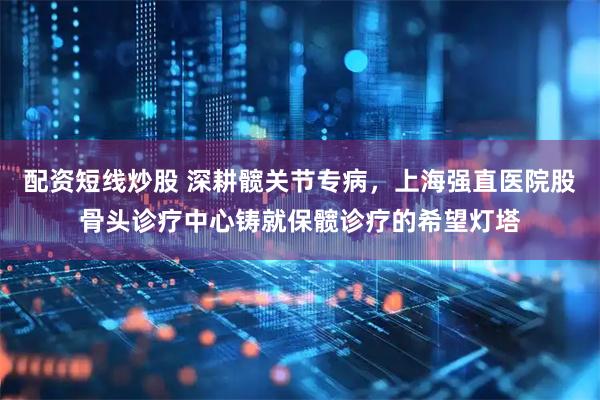 配资短线炒股 深耕髋关节专病，上海强直医院股骨头诊疗中心铸就保髋诊疗的希望灯塔