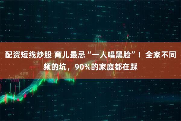配资短线炒股 育儿最忌“一人唱黑脸”！全家不同频的坑，90%的家庭都在踩