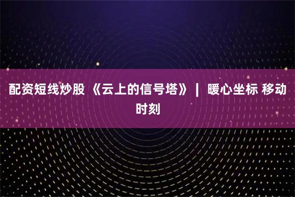 配资短线炒股 《云上的信号塔》∣ 暖心坐标 移动时刻