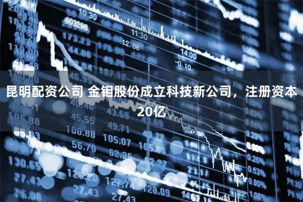 昆明配资公司 金钼股份成立科技新公司，注册资本20亿