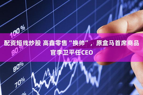 配资短线炒股 高鑫零售“换帅”，原盒马首席商品官李卫平任CEO