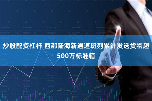 炒股配资杠杆 西部陆海新通道班列累计发送货物超500万标准箱