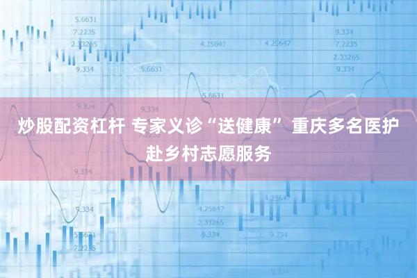 炒股配资杠杆 专家义诊“送健康” 重庆多名医护赴乡村志愿服务