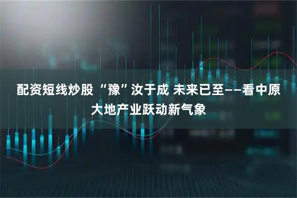 配资短线炒股 “豫”汝于成 未来已至——看中原大地产业跃动新气象