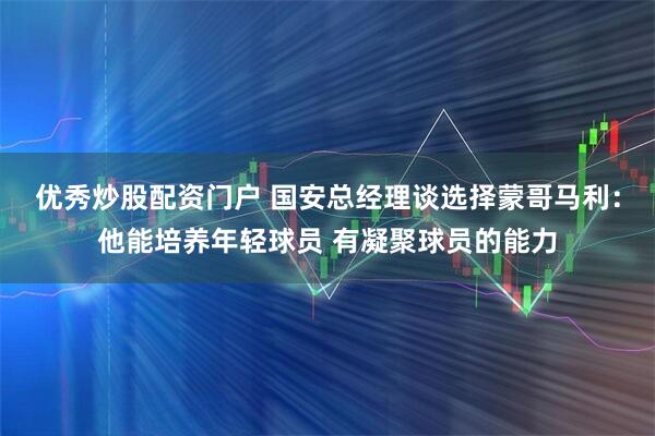 优秀炒股配资门户 国安总经理谈选择蒙哥马利：他能培养年轻球员 有凝聚球员的能力
