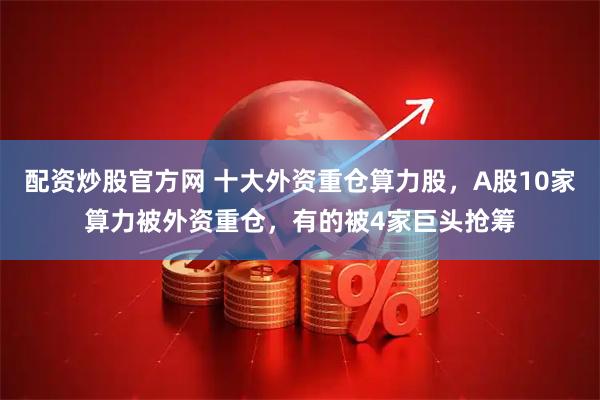 配资炒股官方网 十大外资重仓算力股，A股10家算力被外资重仓，有的被4家巨头抢筹