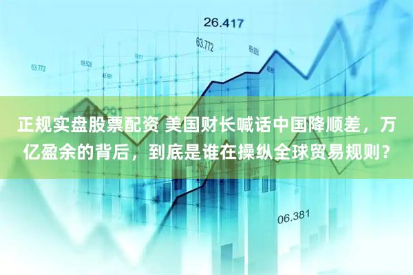 正规实盘股票配资 美国财长喊话中国降顺差，万亿盈余的背后，到底是谁在操纵全球贸易规则？