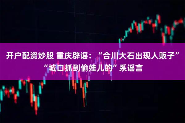 开户配资炒股 重庆辟谣：“合川大石出现人贩子”“城口抓到偷娃儿的”系谣言