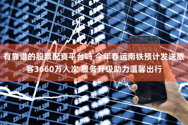 有靠谱的股票配资平台吗 今年春运南铁预计发送旅客3660万人次 服务升级助力温馨出行
