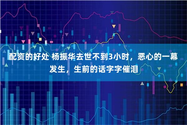 配资的好处 杨振华去世不到3小时，恶心的一幕发生，生前的话字字催泪