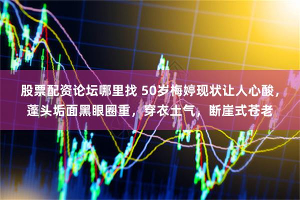 股票配资论坛哪里找 50岁梅婷现状让人心酸，蓬头垢面黑眼圈重，穿衣土气，断崖式苍老