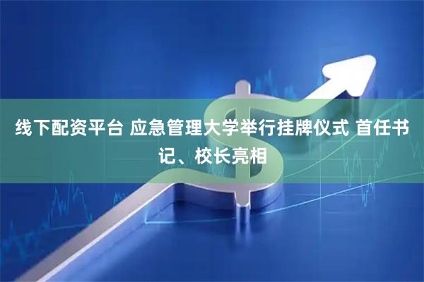 线下配资平台 应急管理大学举行挂牌仪式 首任书记、校长亮相