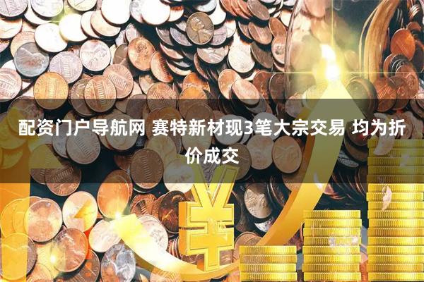 配资门户导航网 赛特新材现3笔大宗交易 均为折价成交