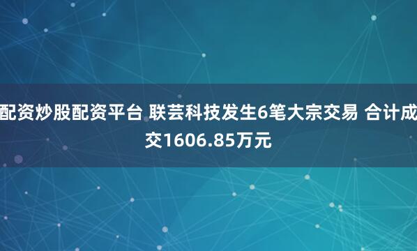 配资炒股配资平台 联芸科技发生6笔大宗交易 合计成交1606.85万元