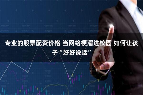 专业的股票配资价格 当网络梗溜进校园 如何让孩子“好好说话”