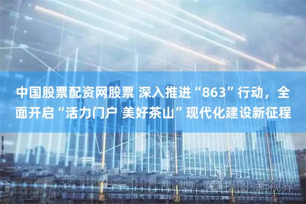 中国股票配资网股票 深入推进“863”行动，全面开启“活力门户 美好茶山”现代化建设新征程