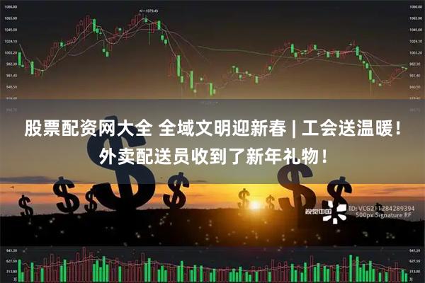 股票配资网大全 全域文明迎新春 | 工会送温暖！外卖配送员收到了新年礼物！