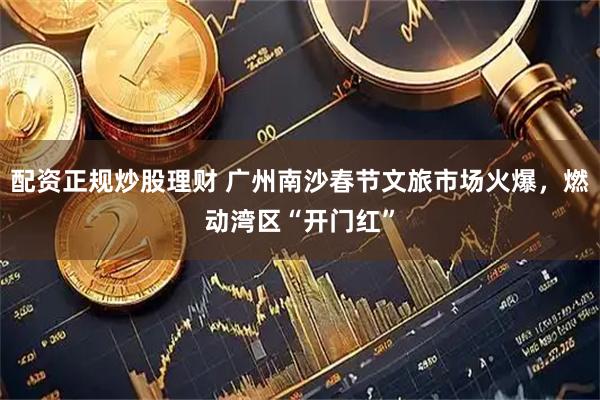 配资正规炒股理财 广州南沙春节文旅市场火爆，燃动湾区“开门红”