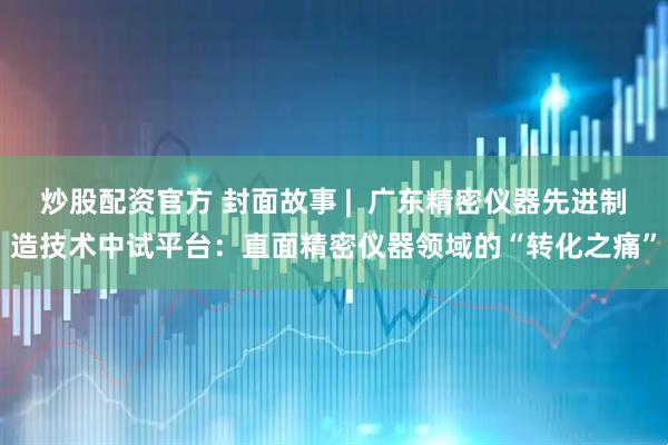 炒股配资官方 封面故事 |  广东精密仪器先进制造技术中试平台：直面精密仪器领域的“转化之痛”