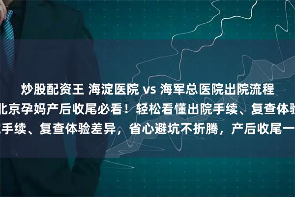 炒股配资王 海淀医院 vs 海军总医院出院流程 + 产后复查对比攻略，北京孕妈产后收尾必看！轻松看懂出院手续、复查体验差异，省心避坑不折腾，产后收尾一步到位更顺畅
