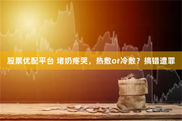 股票优配平台 堵奶疼哭，热敷or冷敷？搞错遭罪