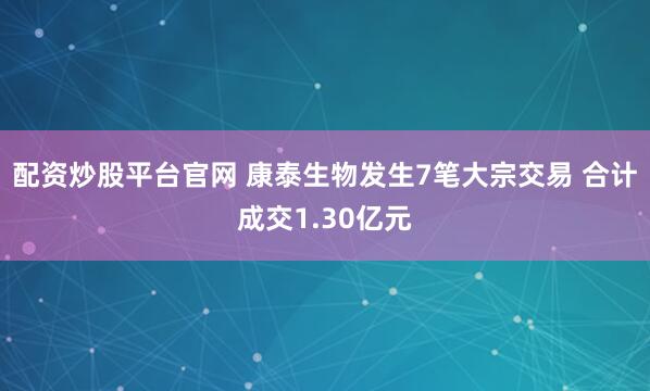 配资炒股平台官网 康泰生物发生7笔大宗交易 合计成交1.30亿元