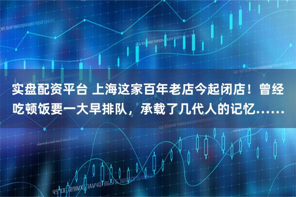 实盘配资平台 上海这家百年老店今起闭店！曾经吃顿饭要一大早排队，承载了几代人的记忆……